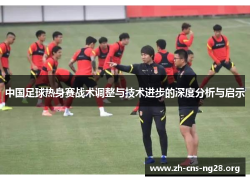 中国足球热身赛战术调整与技术进步的深度分析与启示