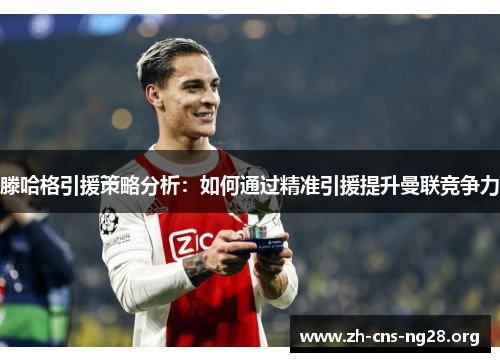 滕哈格引援策略分析:如何通过精准引援提升曼联竞争力