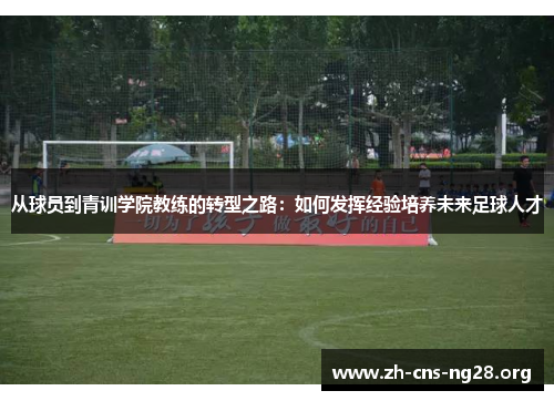 从球员到青训学院教练的转型之路:如何发挥经验培养未来足球人才