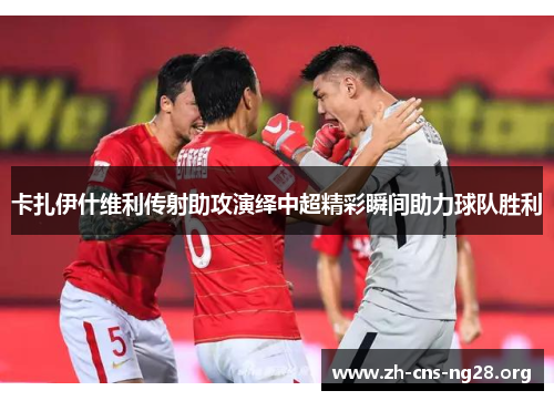 卡扎伊什维利传射助攻演绎中超精彩瞬间助力球队胜利