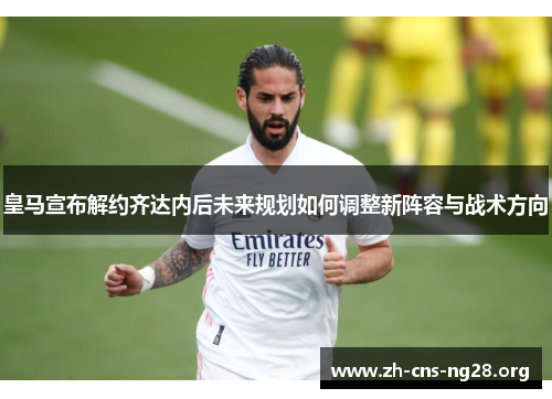 皇马宣布解约齐达内后未来规划如何调整新阵容与战术方向