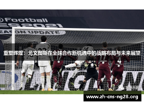 重塑辉煌:尤文图斯在全球合作新机遇中的战略布局与未来展望