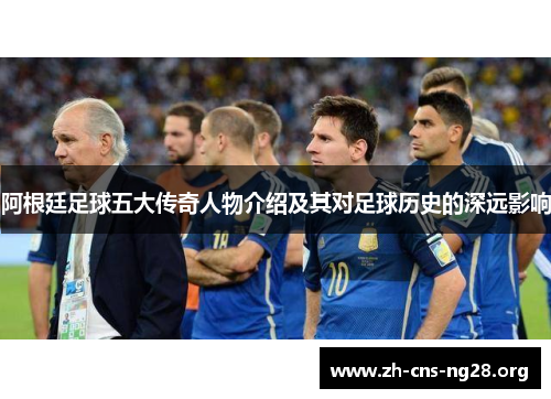 阿根廷足球五大传奇人物介绍及其对足球历史的深远影响