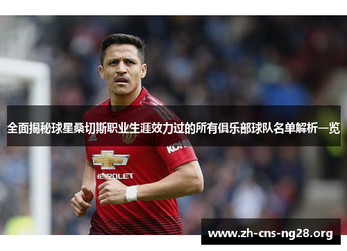 全面揭秘球星桑切斯职业生涯效力过的所有俱乐部球队名单解析一览