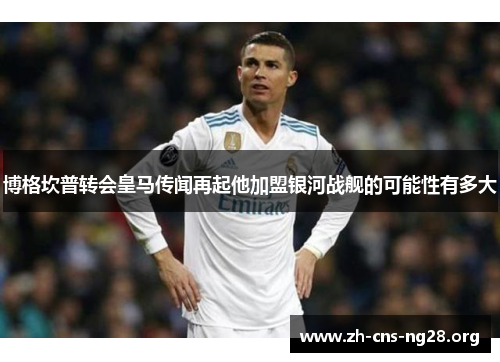 博格坎普转会皇马传闻再起他加盟银河战舰的可能性有多大