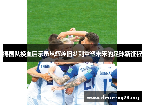 德国队换血启示录从辉煌旧梦到重塑未来的足球新征程