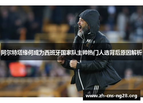 阿尔特塔缘何成为西班牙国家队主帅热门人选背后原因解析