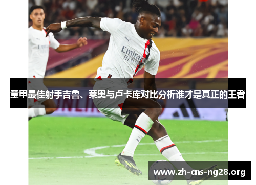 意甲最佳射手吉鲁、莱奥与卢卡库对比分析谁才是真正的王者